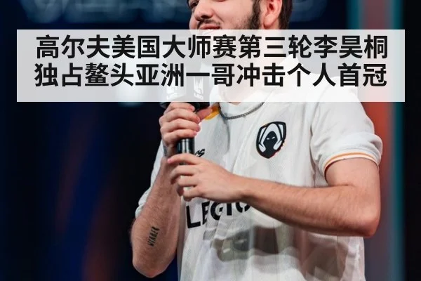 高尔夫美国大师赛第三轮李昊桐独占鳌头亚洲一哥冲击个人首冠